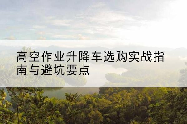 平定升降车怎么选-高空作业升降车选购实战指南与避坑要点