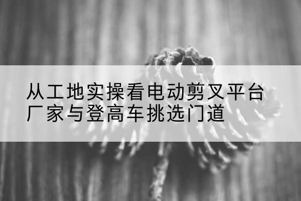平定电动剪叉升降平台厂家-从工地实操看电动剪叉平台厂家与登高车挑选门道