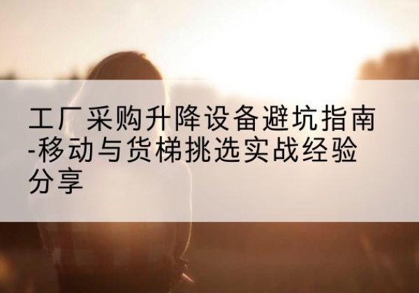 平定移动式升降机怎么选-工厂采购升降设备避坑指南-移动与货梯挑选实战经验分享