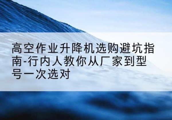 平定升降平台厂家-高空作业升降机选购避坑指南-行内人教你从厂家到型号一次选对