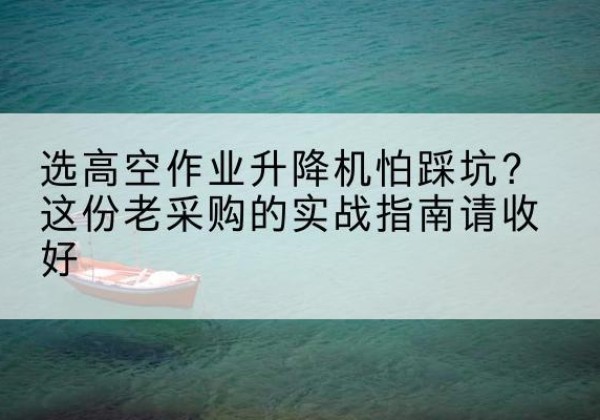 平定高空作业升降机厂家推荐-选高空作业升降机怕踩坑？这份老采购的实战指南请收好