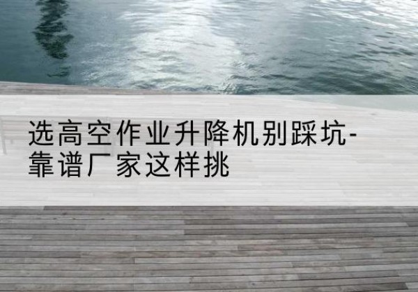 平定剪叉式升降机厂家-选高空作业升降机别踩坑-靠谱厂家这样挑