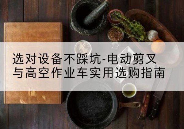 平定电动剪叉升降平台怎么选-选对设备不踩坑-电动剪叉与高空作业车实用选购指南