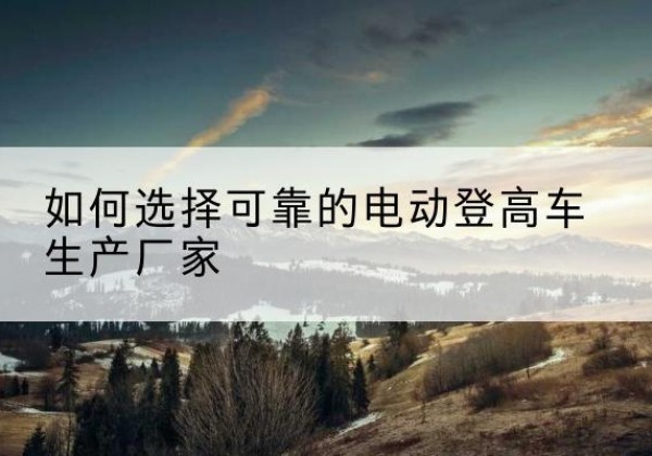 平定电动登高车厂家-如何选择可靠的电动登高车生产厂家