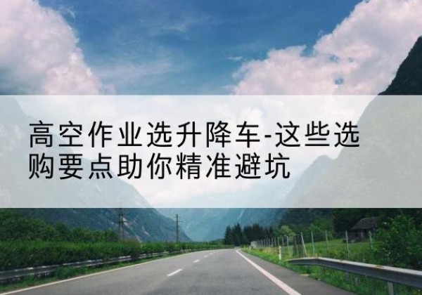 平定升降车厂家-高空作业选升降车-这些选购要点助你*避坑