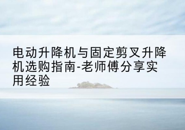 平定电动升降机怎么选-电动升降机与固定剪叉升降机选购指南-老师傅分享实用经验