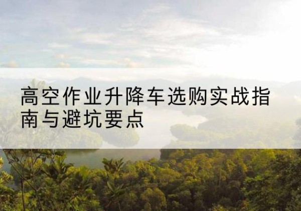 平定升降车怎么选-高空作业升降车选购实战指南与避坑要点