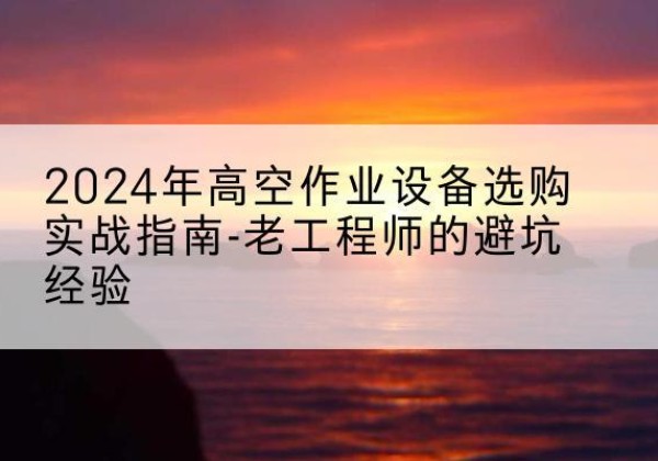 平定高空作业升降机厂家推荐-2024年高空作业设备选购实战指南-老工程师的避坑经验