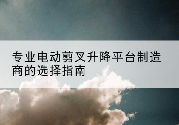 平定电动剪叉升降平台厂家-专业电动剪叉升降平台制造商的选择指南